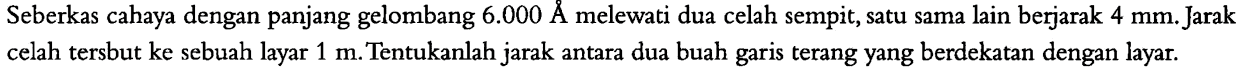 Seberkas cahaya dengan panjang gelombang 6.000 A melewati dua celah sempit, satu sama lain berjarak 4 mm. Jarak celah tersbut ke sebuah layar 1 m. Tentukanlah jarak antara dua buah garis terang yang berdekatan dengan layar.