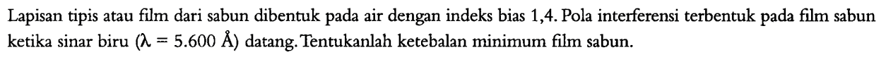 Lapisan tipis atau film dari sabun dibentuk pada air dengan indeks bias 1,4 . Pola interferensi terbentuk pada film sabun ketika sinar biru  (lambda=5.600 AA)  datang. Tentukanlah ketebalan minimum film sabun.