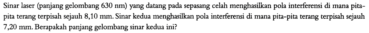 Sinar laser (panjang gelombang  630 nm  ) yang datang pada sepasang celah menghasilkan pola interferensi di mana pitapita terang terpisah sejauh  8,10 mm . Sinar kedua menghasilkan pola interferensi di mana pita-pita terang terpisah sejauh  7,20 mm . Berapakah panjang gelombang sinar kedua ini?