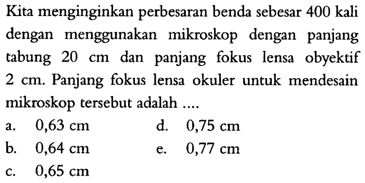 Kita menginginkan perbesaran benda sebesar 400 kali dengan menggunakan mikroskop dengan panjang tabung  20 cm  dan panjang fokus lensa obyektif  2 cm . Panjang fokus lensa okuler untuk mendesain mikroskop tersebut adalah  ... . 
a.  0,63 cm 
d.  0,75 cm 
b.  0,64 cm 
e.  0,77 cm 
c.  0,65 cm 