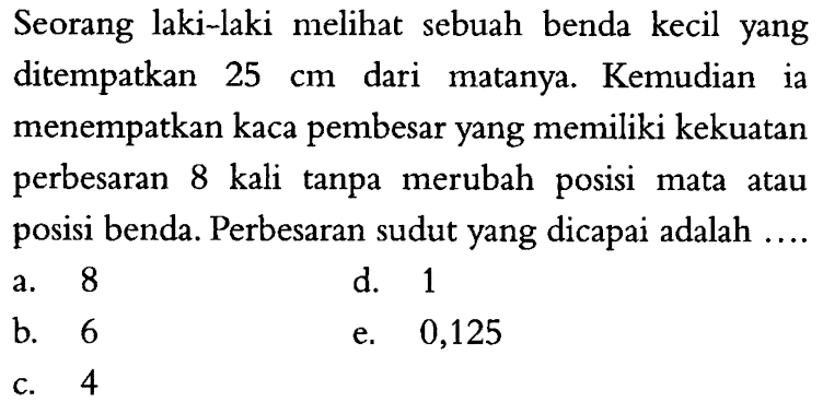 Seorang laki laki melihat sebuah benda kecil yang ditempatkan 25 cm dari matanya. Kemudian ia menempatkan kaca pembesar yang memiliki kekuatan perbesaran 8 kali tanpa merubah posisi mata atau posisi benda. Perbesaran sudut yang dicapai adalah ....