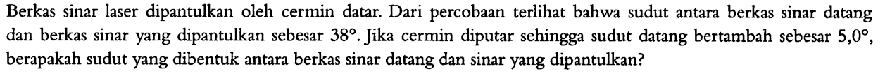 Berkas sinar laser dipantulkan oleh cermin datar. Dari percobaan terlihat bahwa sudut antara berkas sinar datang dan berkas sinar yang dipantulkan sebesar  38 . Jika cermin diputar sehingga sudut datang bertambah sebesar  5,0 , berapakah sudut yang dibentuk antara berkas sinar datang dan sinar yang dipantulkan?