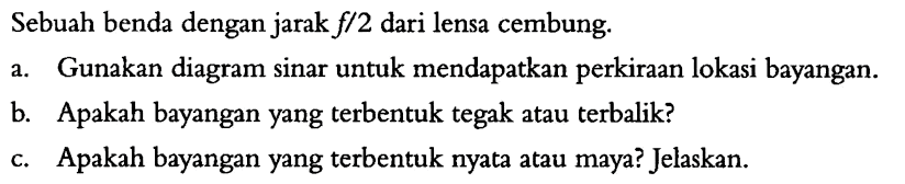 Sebuah benda dengan jarak  f/2  dari lensa cembung.a. Gunakan diagram sinar untuk mendapatkan perkiraan lokasi bayangan.b. Apakah bayangan yang terbentuk tegak atau terbalik?c. Apakah bayangan yang terbentuk nyata atau maya? Jelaskan. 