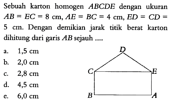 Sebuah karton homogen ABCDE dengan ukuran AB = EC = 8 cm, AE = BC = 4 cm, ED = CD = 5 cm. Dengan demikian jarak titik berat karton dihitung dari garis AB sejauh ....