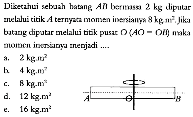 Diketahui sebuah batang AB bermassa 2 kg diputar melalui titik A ternyata momen inersianya 8 kg.m^2. Jika batang diputar melalui titik pusat O (AO = OB) maka momen inersianya menjadi .... A O B 