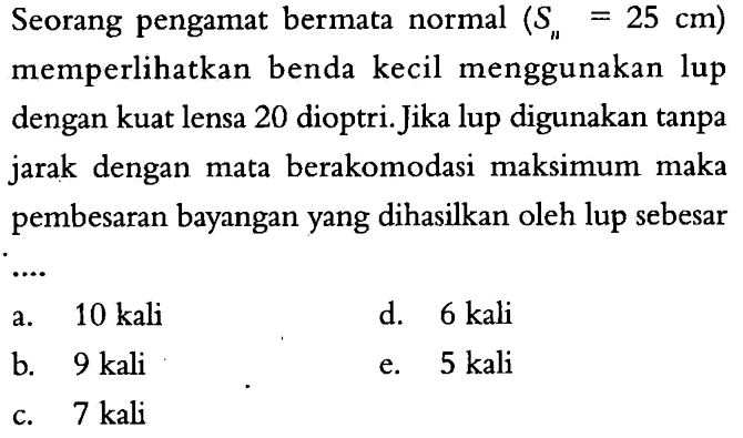 Seorang pengamat bermata normal  (Sn=25 cm)  memperlikan benda kecil menggunakan lup dengan kuat lensa 20 dioptri. Jika lup digunakan tanpa jarak dengan mata berakomodasi maksimum maka pembesaran bayangan yang dihasilkan oleh lup sebesar...