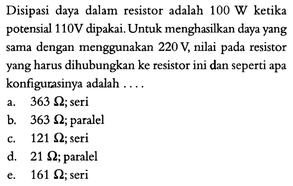 Disipasi daya dalam resistor adalah 100 W ketika potensial 110 V dipakai. Untuk menghasilkan daya yang sama dengan menggunakan 220 V, nilai pada resistor yang harus dihubungkan ke resistor ini dan seperti apa konfigurasinya adalah ....