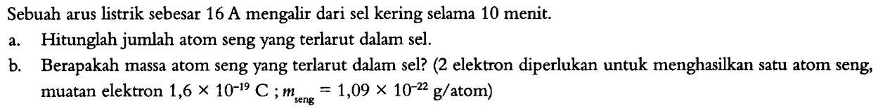 Sebuah arus listrik sebesar 16 A mengalir dari sel kering selama 10 menit.
a. Hitunglah jumlah atom seng yang terlarut dalam sel.
b. Berapakah massa atom seng yang terlarut dalam sel? (2 elektron diperlukan untuk menghasilkan satu atom seng, muatan elektron 1,6 x 10^(-19) C; m seng=1,09 x 10^(-22) g/atom)