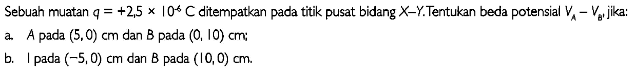 Sebuah muatan  q=+2,5 x 10^(-6) C  ditempatkan pada titik pusat bidang  X-Y . Tentukan beda potensial  VA-VB jika:
a. A pada  (5,0) cm  dan  B  pada  (0,10) cm ;
b. I pada  (-5,0) cm  dan B pada  (10,0) cm .