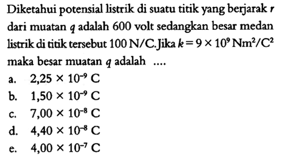 Diketahui potensial listrik di suatu titik yang berjarak r dari muatan q adalah 600 volt sedangkan besar medan listrik di titik tersebut 100 N/C. Jika k= 9 x 10^9 Nm^2/C^2 maka besar muatan q adalah 
a. 2,25 x 10^(-9) C b. 1,50 x 10^(-9) C c. 7,00 x 10^(-8) C  d. 4,40 x 10^(-8) C e. 4,00 x 10^(-7) C 