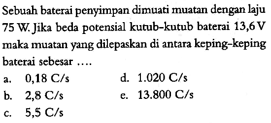 Sebuah baterai penyimpan dimuati muatan dengan laju 75 W. Jika beda potensial kutub-kutub baterai 13,6 V maka muatan yang dilepaskan di antara keping-keping baterai sebesar ....