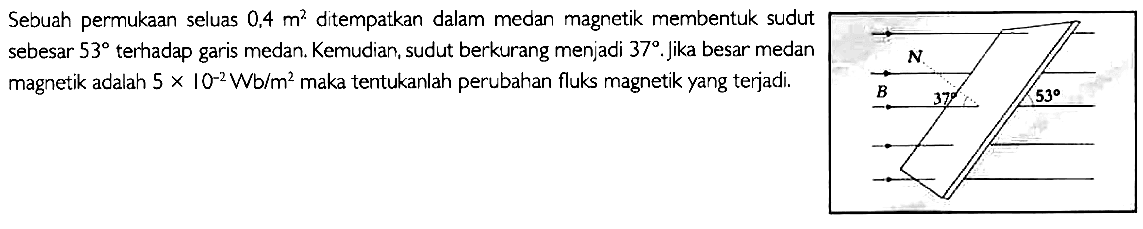 Sebuah permukaan seluas 0.4 m^2 ditempatkan dalam medan magnetik membentuk sudut sebesar 53 terhadap garis medan. Kemudian, sudut berkurang menjadi 37. Jika besar medan magnetik adalah 5 x 10^(-2) Wb/m^2 maka tentukanlah perubahan fluks magnetik yang terjadi.