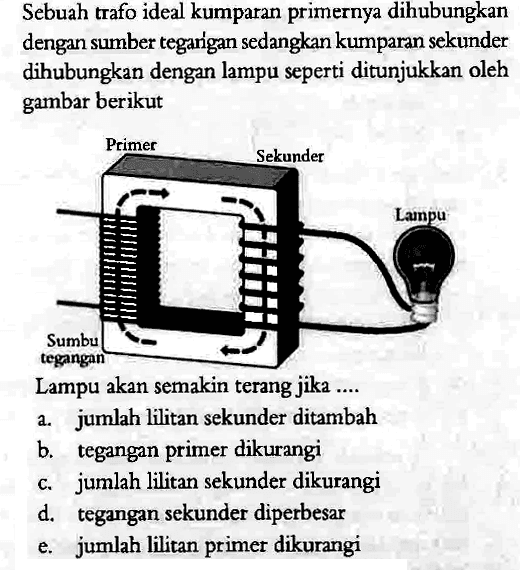 Sebuah trafo ideal kumparan primernya dihubungkan dengan sumber tegan'gan sedangkan kumparan sekunder dihubungkan dengan lampu seperti ditunjukkan oleh gambar berikutLampu akan semakin terang jika ....Primer sekuner lampu sumber tegangan 