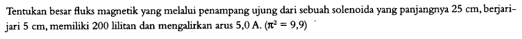 Tentukan besar fluks magnetik yang melalui penampang ujung dari sebuah solenoida yang panjangnya 25 cm, berjari-jari 5 cm, memiliki 200 lilitan dan mengalirkan arus 5,0 A. (pi^2 = 9,9)