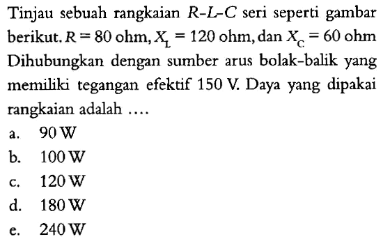 Tinjau sebuah rangkaian R-L-C seri seperti gambar berikut. R = 80 ohm, XL = 120 ohm, dan XC = 60 ohm Dihubungkan dengan sumber arus bolak-balik yang memiliki tegangan efektif 150 V. Daya yang dipakai rangkaian adalah