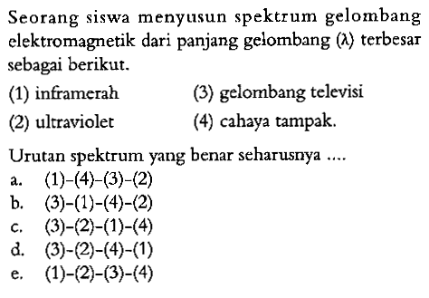 Seorang siswa menyusun spektrum gelombang elektromagnetik dari panjang gelombang (lambda) terbesar sebagai berikut. 
(1) inframerah (3) gelombang televisi (2) ultraviolet (4) cahaya tampak. 
Urutan spektrum yang benar seharusnya 
a. (1)-(4)-(3)-(2) 
b. (3)-(1)-(4)-(2) 
c. (3)-(2)-(1)-(4) 
d. (3)-(2)-(4)-(1) 
e. (1)-(2)-(3)-(4)