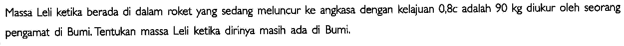 Massa Leli ketika berada di dalam roket yang sedang meluncur ke angkasa dengan kelajuan 0,8c adalah 90 kg diukur oleh seorang pengamat di Bumi. Tentukan massa Leli ketika dirinya masih ada di Bumi.