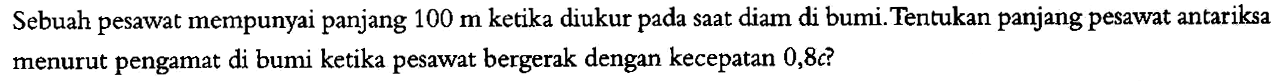 Sebuah pesawat mempunyai panjang  100 m  ketika diukur pada saat diam di bumi. Tentukan panjang pesawat antariksa menurut pengamat di bumi ketika pesawat bergerak dengan kecepatan 0,8c? 