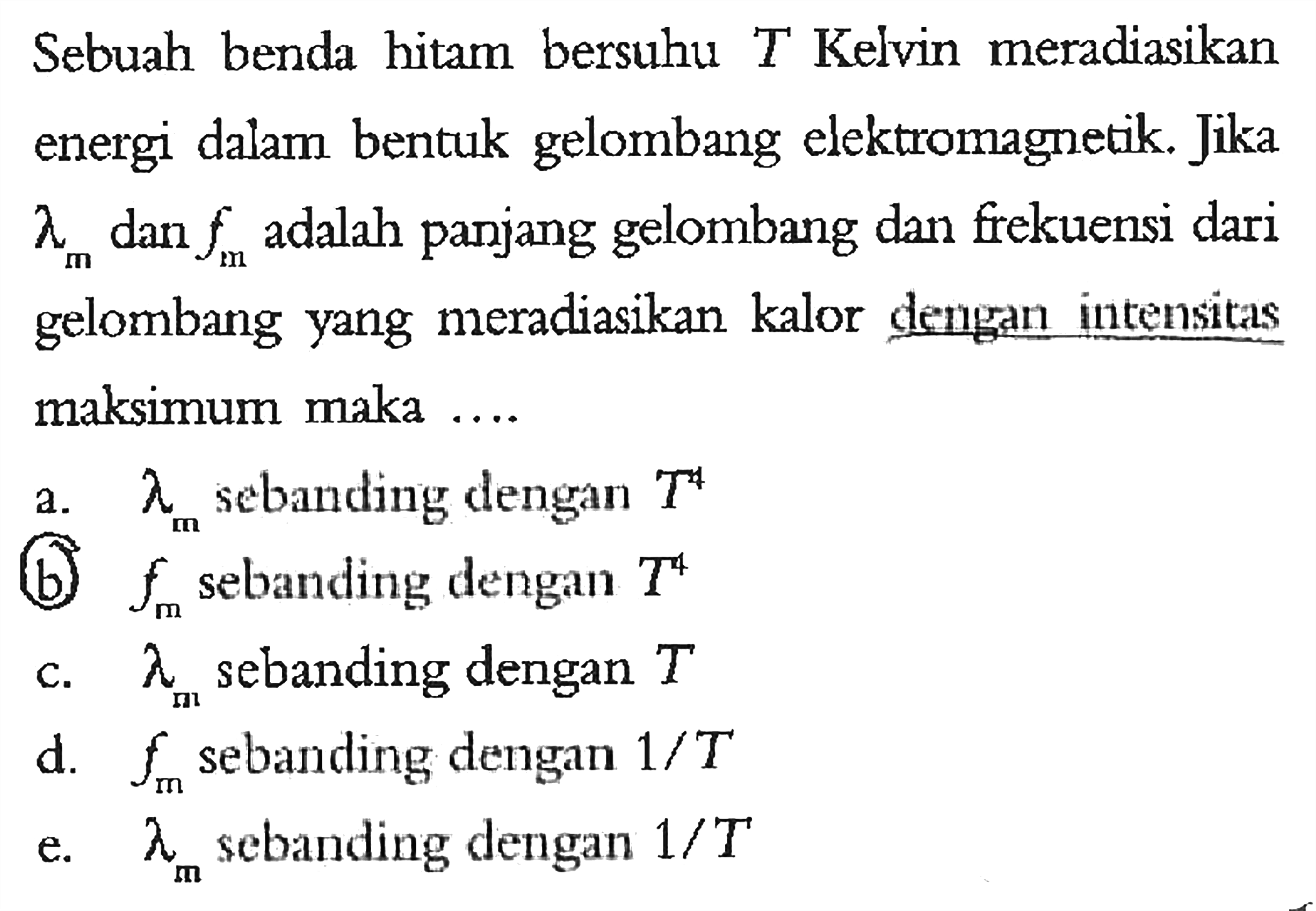 Sebuah benda hitam bersuhu T Kelvin meradiasikan energi dalam bentuk gelombang elektromagnetik. Jika lambda m dan f m adalah panjang gelombang dan frekuensi dari gelombang yang meradiasikan kalor dengan intensitas maksimum maka .... 
a. lambda m sebanding dengan T^4 
b. f m sebanding dengan T^4 
c. lambda m sebanding dengan T 
d. f m sebanding dengan 1/T 
e. lambda m sebanding dengan 1/T 
