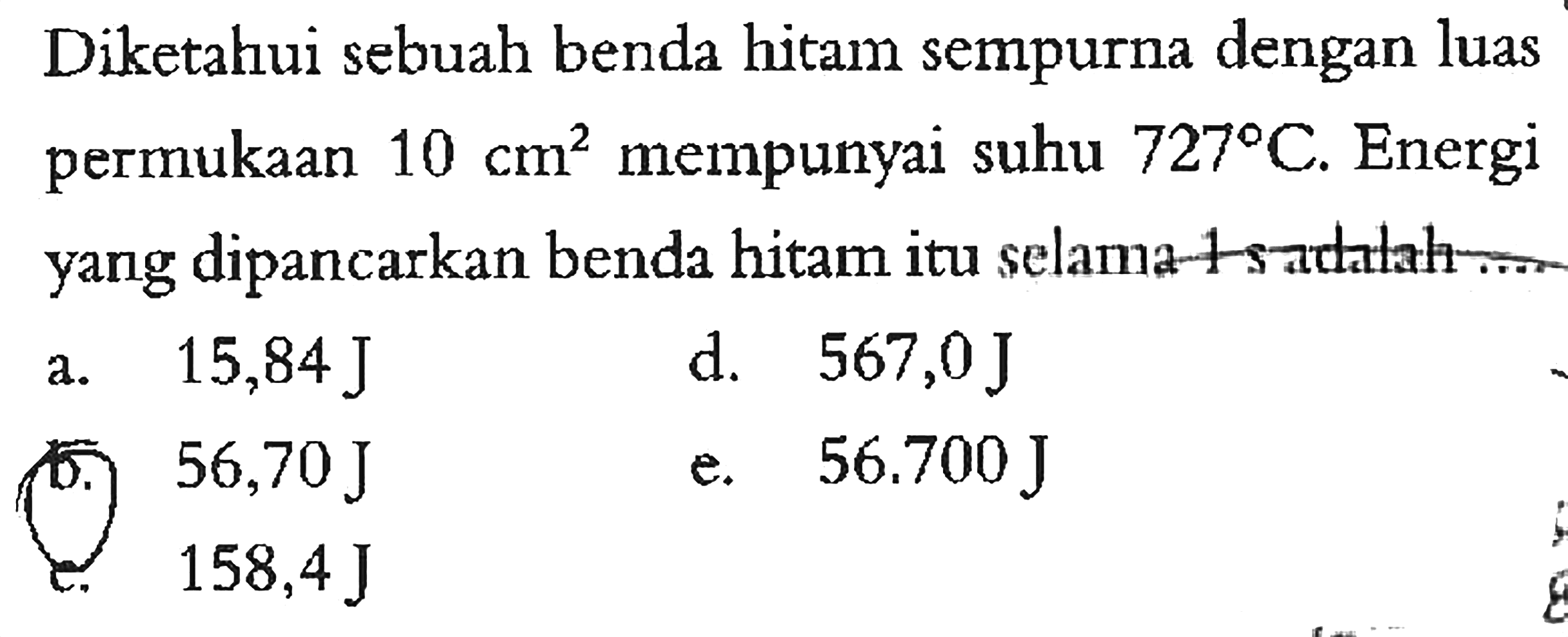 Diketahui sebuah benda hitam sempurna dengan luas permukaan 10 cm^2 mempunyai suhu 727 C. Energi yang dipancarkan benda hitam itu selama 1 s adalah ....