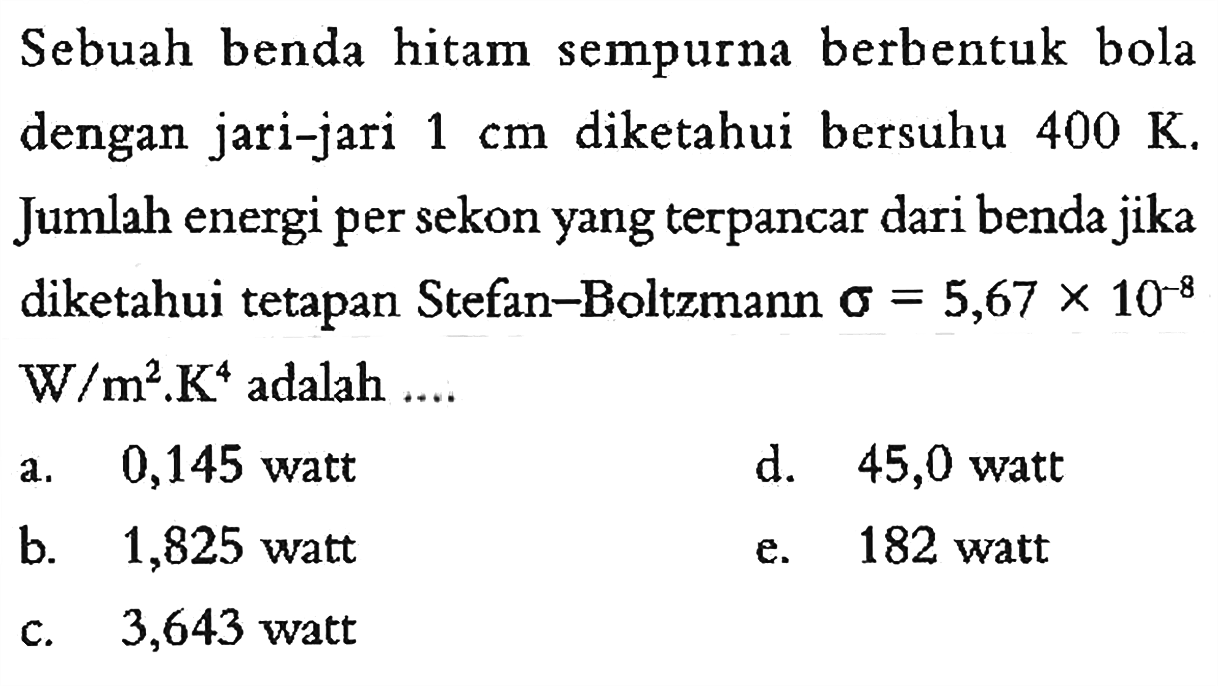 Sebuah benda hitam sempurna berbentuk bola dengan jari-jari  1 cm  diketahui bersuhu  400 K. Jumlah energi per sekon yang terpancar dari benda jika diketahui tetapan Stefan-Boltzmann  sigma=5,67 x 10^(-8) W/m^2.K^4  adalah ... 