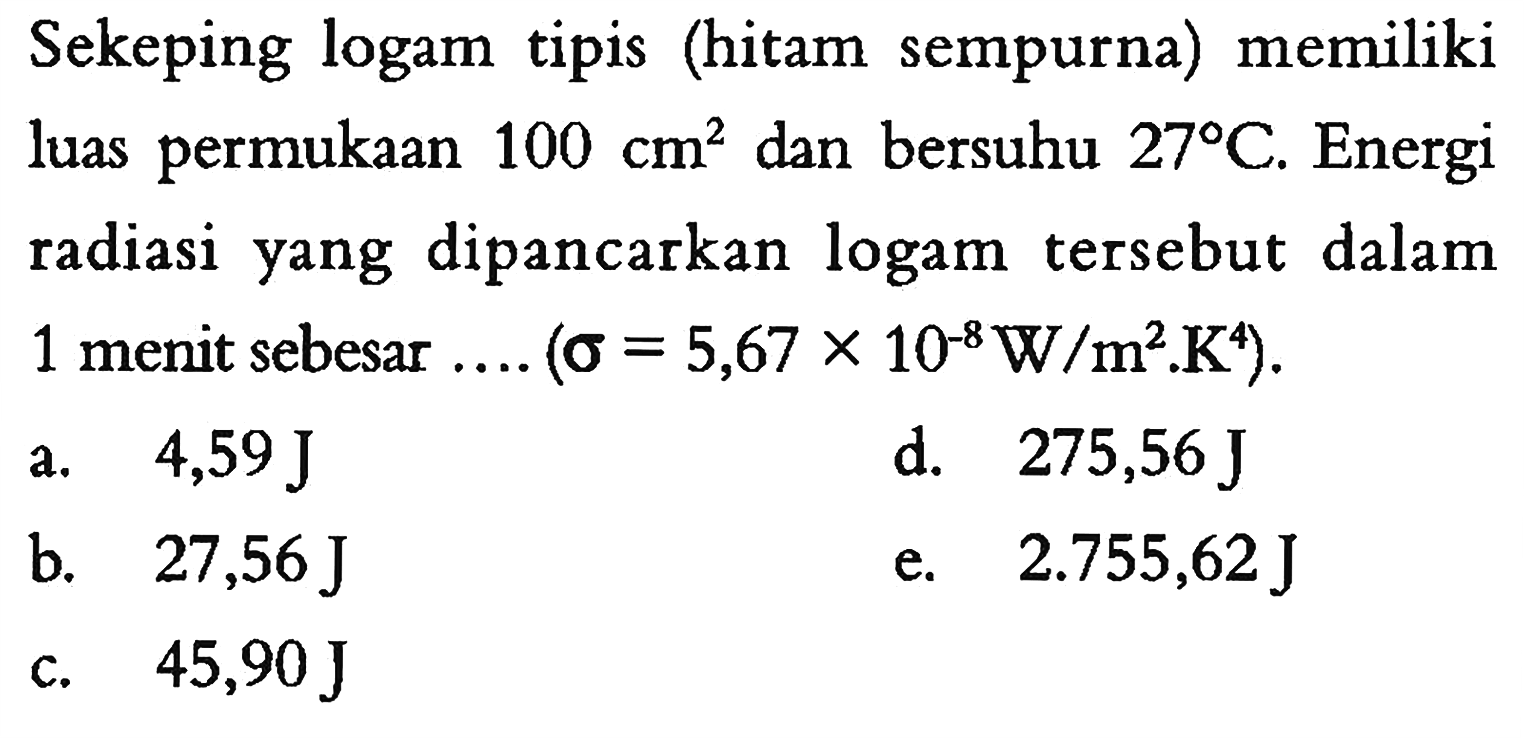 Sekeping logam tipis (hitam sempurna) memiliki luas permukaan 100 cm^2 dan bersuhu 27 C. Energi radiasi yang dipancarkan logam tersebut dalam 1 menit sebesar.... (sigma=5,67 x 10^(-8) W / m^2 . K^4).
