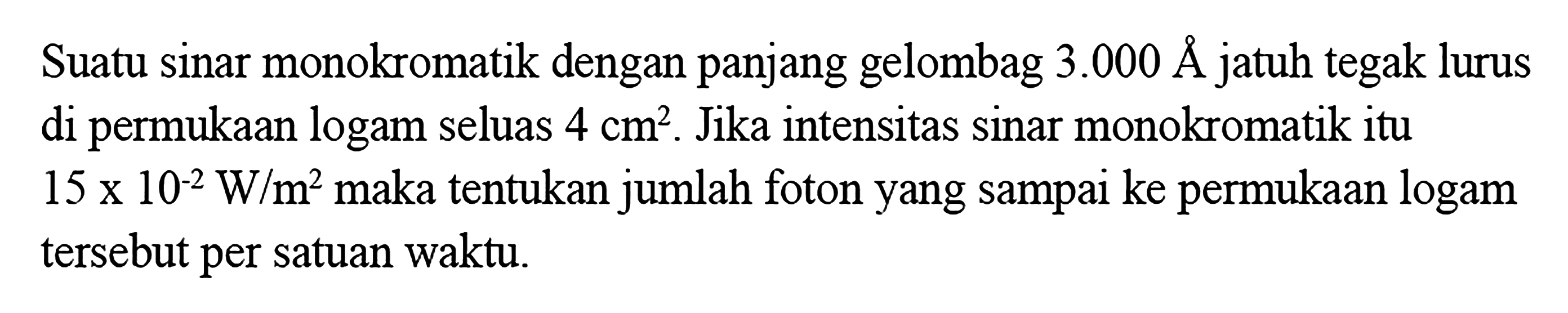 Suatu sinar monokromatik dengan panjang gelombag 3.000 AA jatuh tegak lurus di permukaan logam seluas  4 cm^2. Jika intensitas sinar monokromatik itu  15 x 10^(-2) W/m^2  maka tentukan jumlah foton yang sampai ke permukaan logam tersebut per satuan waktu.