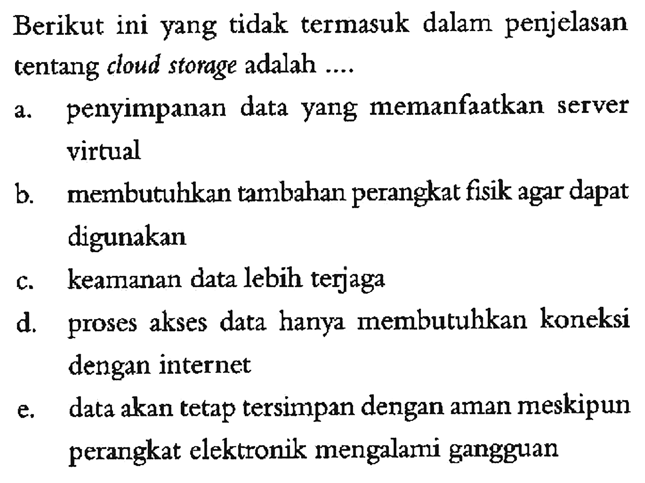 Berikut ini yang tidak termasuk dalam penjelasan tentang cloud storage adalah .... a. penyimpanan data yang memanfaatkan server virtual b. membutuhkan tambahan perangkat fisik agar dapat digunakan c. keamanan data lebih terjaga d. proses akses data hanya membutuhkan koneksi dengan internet e. data akan tetap tersimpan dengan aman meskipun perangkat elektronik mengalami gangguan 