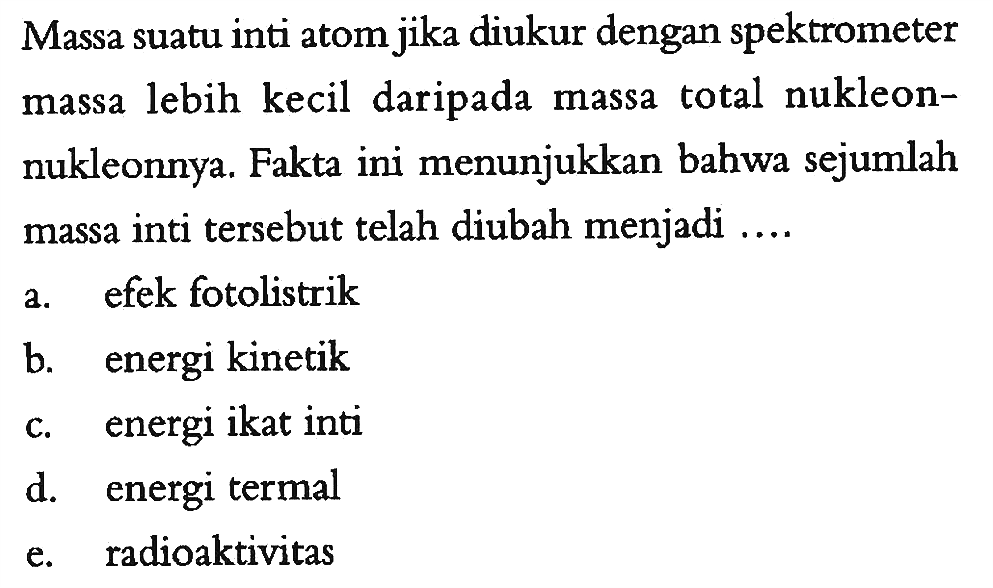 Massa suatu inti atom jika diukur dengan spektrometer massa lebih kecil daripada massa total nukleonnukleonnya. Fakta ini menunjukkan bahwa sejumlah massa inti tersebut telah diubah menjadi ....