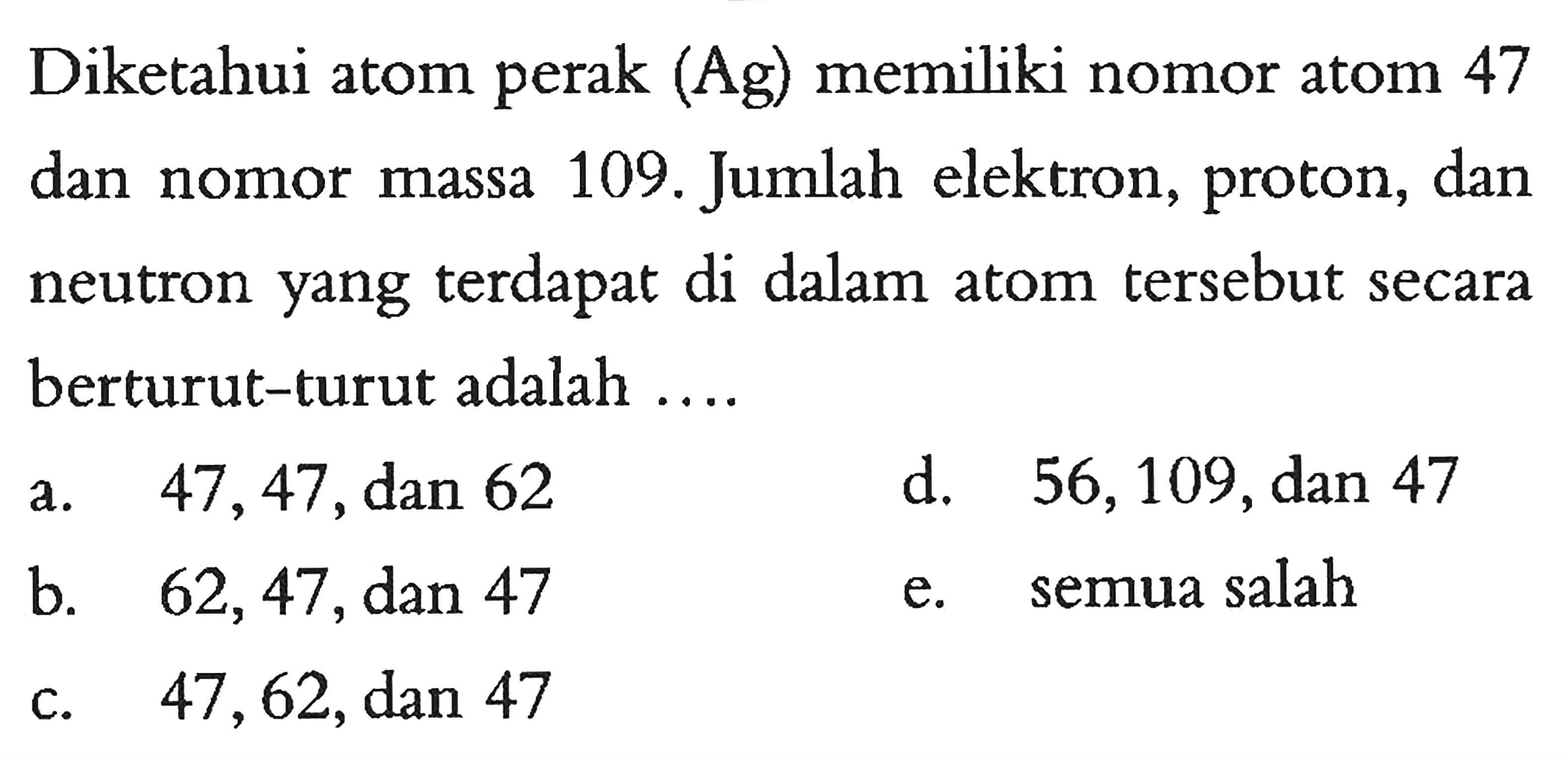 Diketahui atom perak (Ag) memiliki nomor atom 47 dan nomor massa 109. Jumlah elektron, proton, dan neutron yang terdapat di dalam atom tersebut secara berturut-turut adalah ....