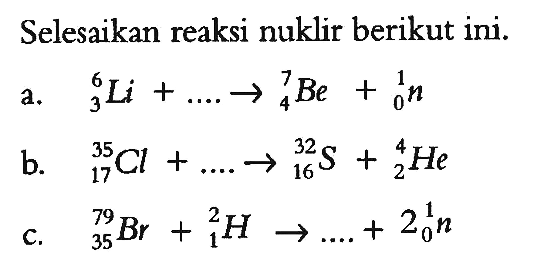 Selesaikan reaksi nuklir berikut ini.
a. 6 3 Li + .... - > 7 4 Be + 1 0 n
b. 35 17 Cl + ... - > 32 16 S + 4 2 He
c. 79 45 Br + 2 1 H - > ... + 2 1 0 n