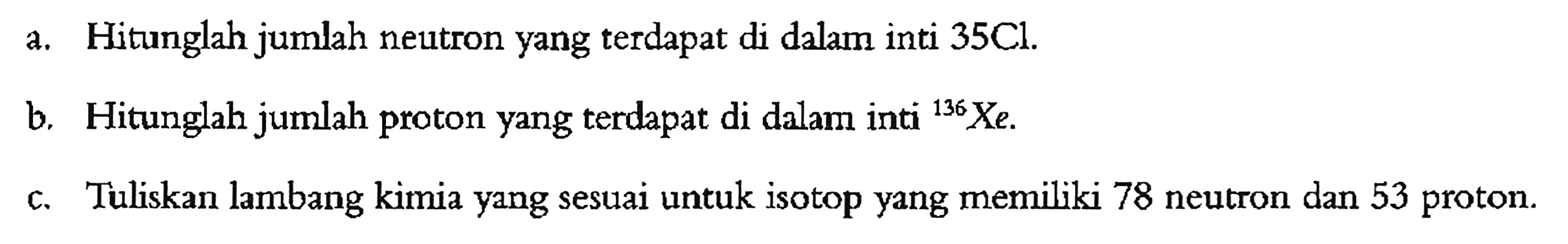 a. Hitunglah jumlah neutron yang terdapat di dalam inti 35Cl.
b. Hitunglah jumlah proton yang terdapat di dalam inti 136Xe .
c. Tuliskan lambang kimia yang sesuai untuk isotop yang memiliki 78 neutron dan 53 proton.