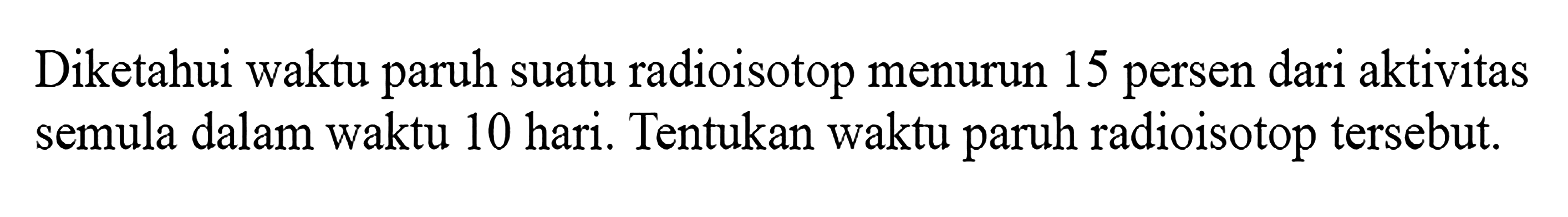 Diketahui waktu paruh suatu radioisotop menurun 15 persen dari aktivitas semula dalam waktu 10 hari. Tentukan waktu paruh radioisotop tersebut. 