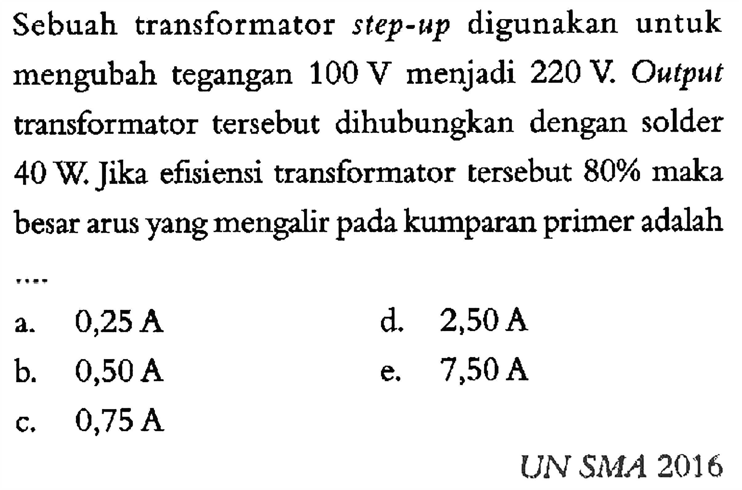 Sebuah transformator step-up digunakan untuk mengubah tegangan  100 V  menjadi  220 V . Output transformator tersebut dihubungkan dengan solder  40 W .  Jika efisiensi transformator tersebut  80% maka  besar arus yang mengalir pada kumparan primer adalah....   