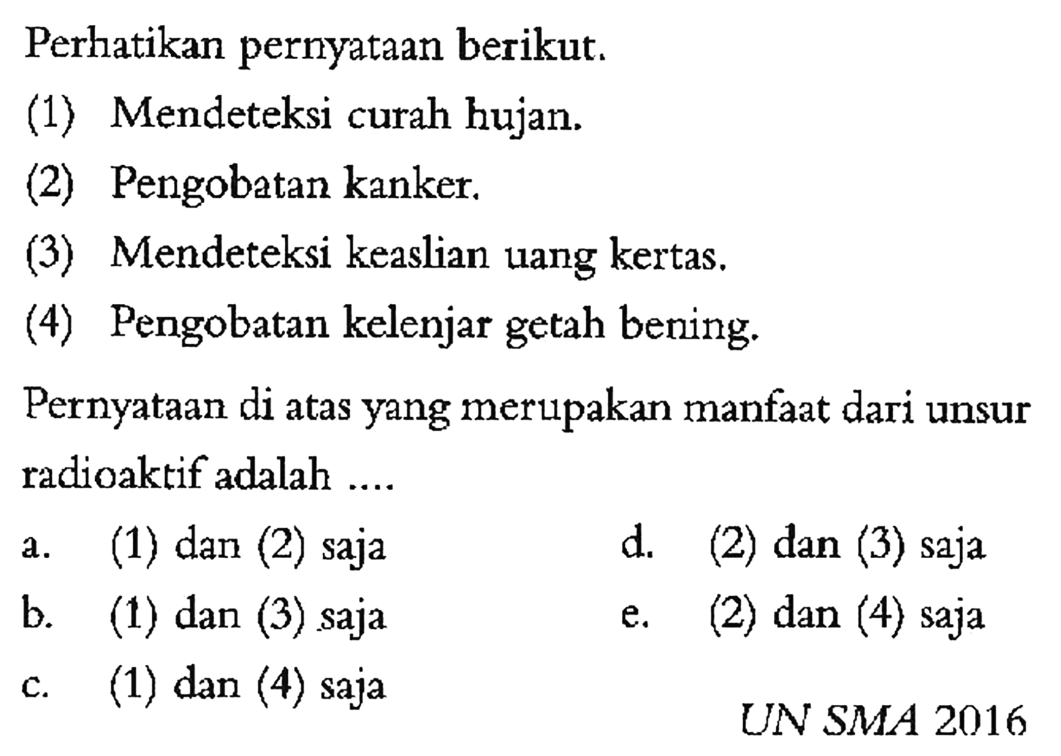 Perhatikan pernyataan berikut. 
(1) Mendeteksi curah hujan. 
(2) Pengobatan kanker. 
(3) Mendeteksi keaslian uang kertas. 
(4) Pengobatan kelenjar getah bening. 
Pernyataan di atas yang merupakan manfaat dari unsur radioaktif adalah .... UN SMA 2016
a. (1) dan (2) saja 
d. (2) dan (3) saja 
b. (1) dan (3) saja 
e. (2) dan (4) saja 
c. (1) dan (4) saja 