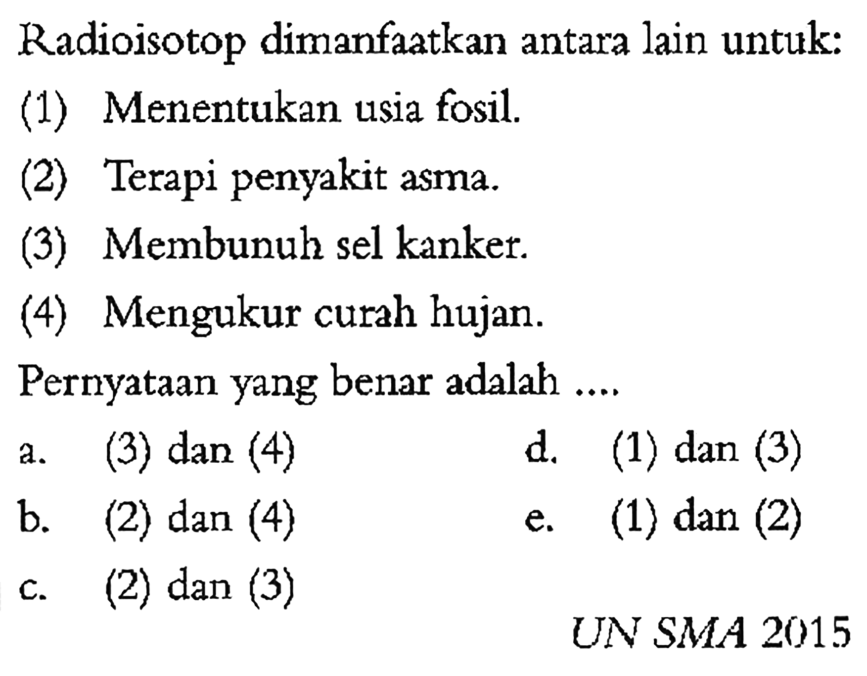 Radioisotop dimanfaatkan antara lain untuk:
(1) Menentukan usia fosil.
(2) Terapi penyakit asma.
(3) Membunuh sel kanker.
(4) Mengukur curah hujan.
Pernyataan yang benar adalah ....
a. (3) dan (4)
d. (1) dan (3)
b. (2) dan(4) 
e. (1) dan (2) 
c. (2) dan (3)
UN SMA 2015