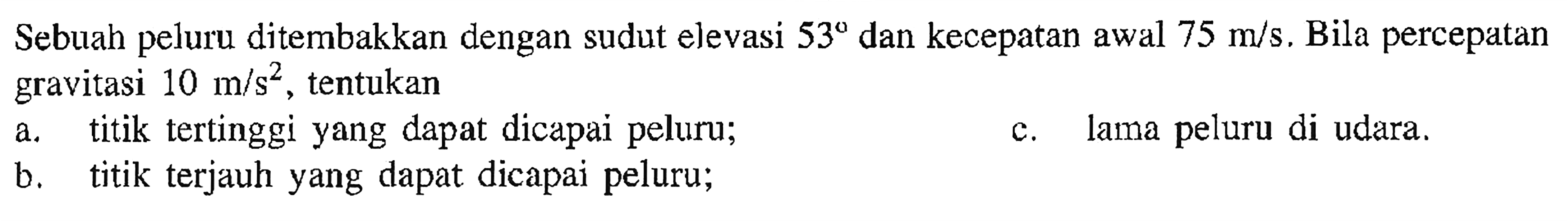 Sebuah peluru ditembakkan dengan sudut elevasi 53 dan kecepatan awal 75 m/s. Bila percepatan gravitasi 10 m/s^2, tentukan a. titik tertinggi yang dapat dicapai peluru; b. titik terjauh yang dapat dicapai peluru; c. lama peluru di udara.