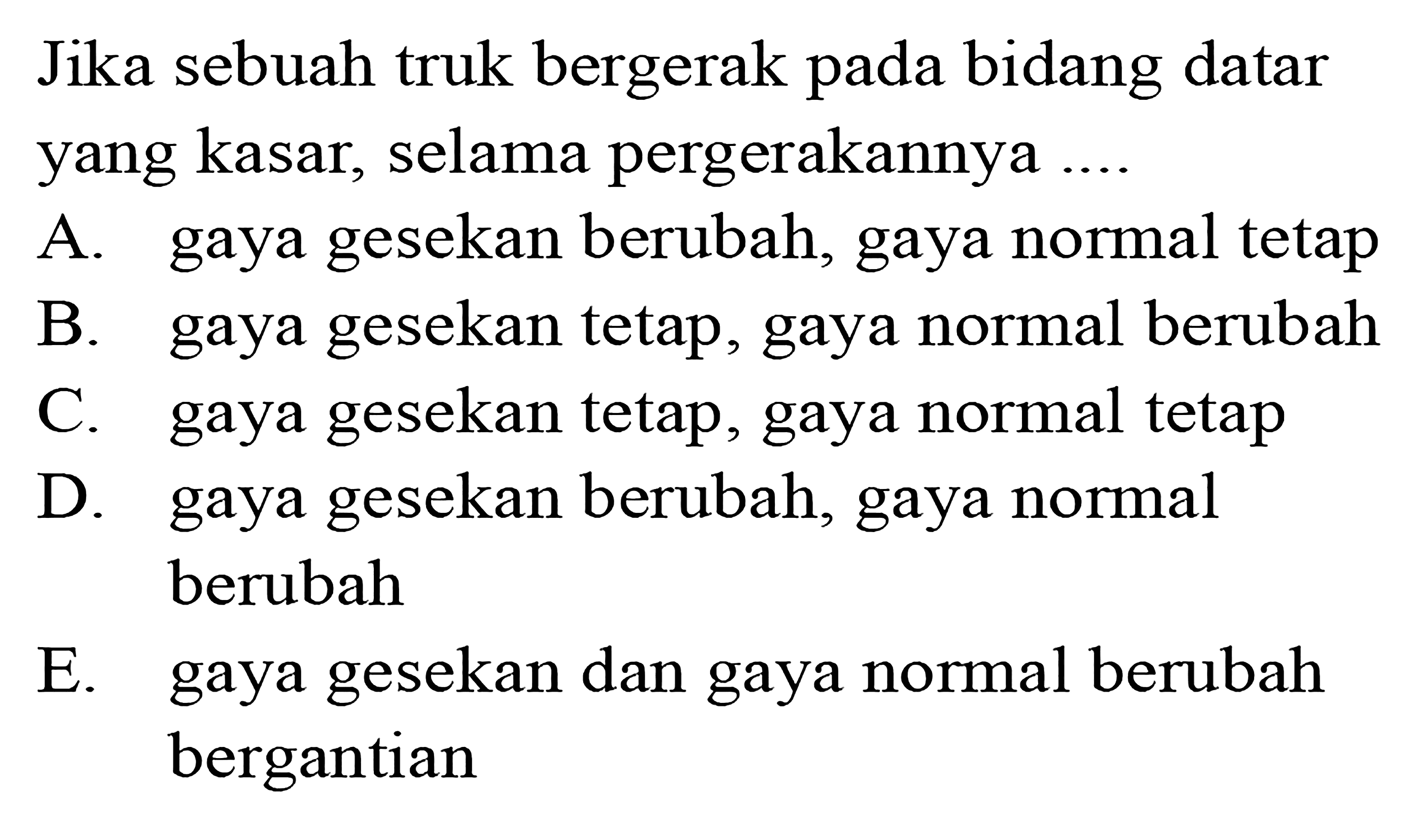 Jika sebuah truk bergerak pada bidang datar yang kasar, selama pergerakannya ....A. gaya gesekan berubah, gaya normal tetapB. gaya gesekan tetap, gaya normal berubahC. gaya gesekan tetap, gaya normal tetapD. gaya gesekan berubah, gaya normal berubahE. gaya gesekan dan gaya normal berubah bergantian