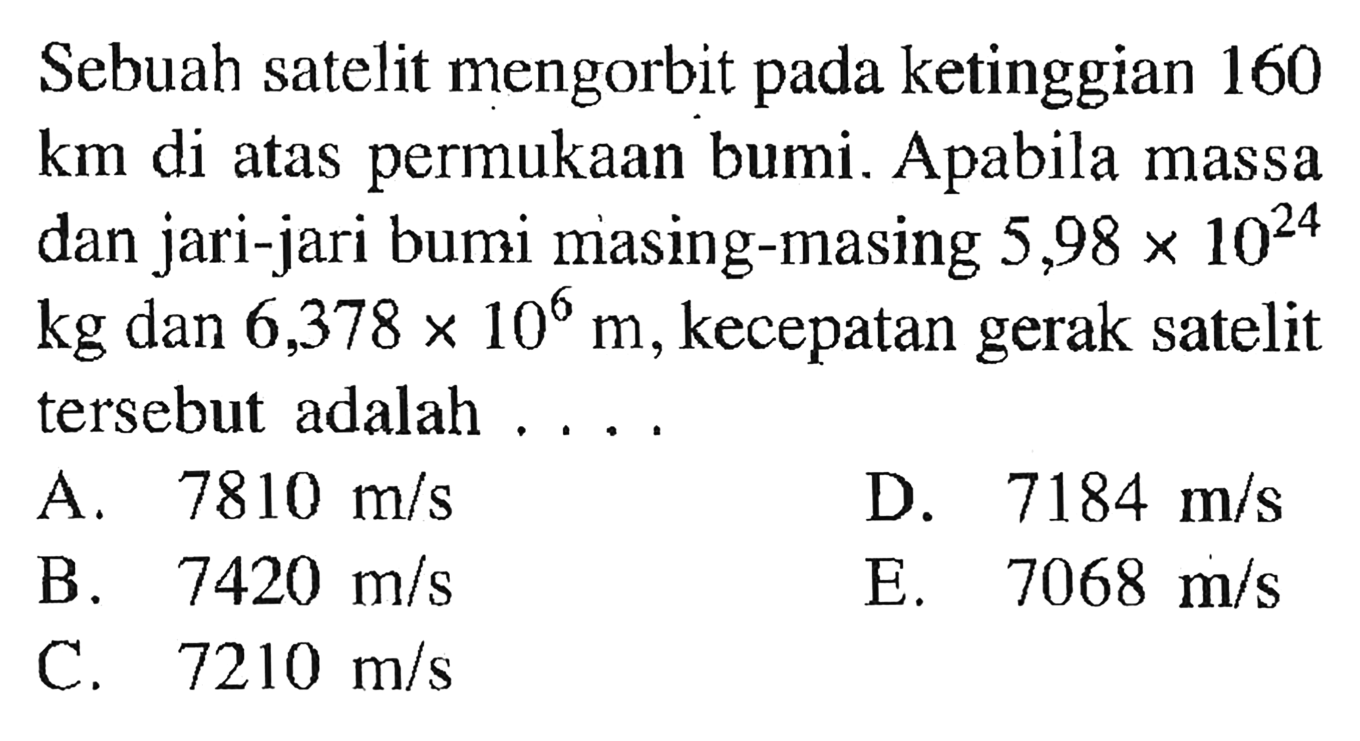 Sebuah satelit mengorbit pada ketinggian 160  km  di atas permukaan bumi. Apabila massa dan jari-jari bumi masing-masing  5,98 x 10^24   kg  dan  6,378 x 10^6 m , kecepatan gerak satelit tersebut adalah ....