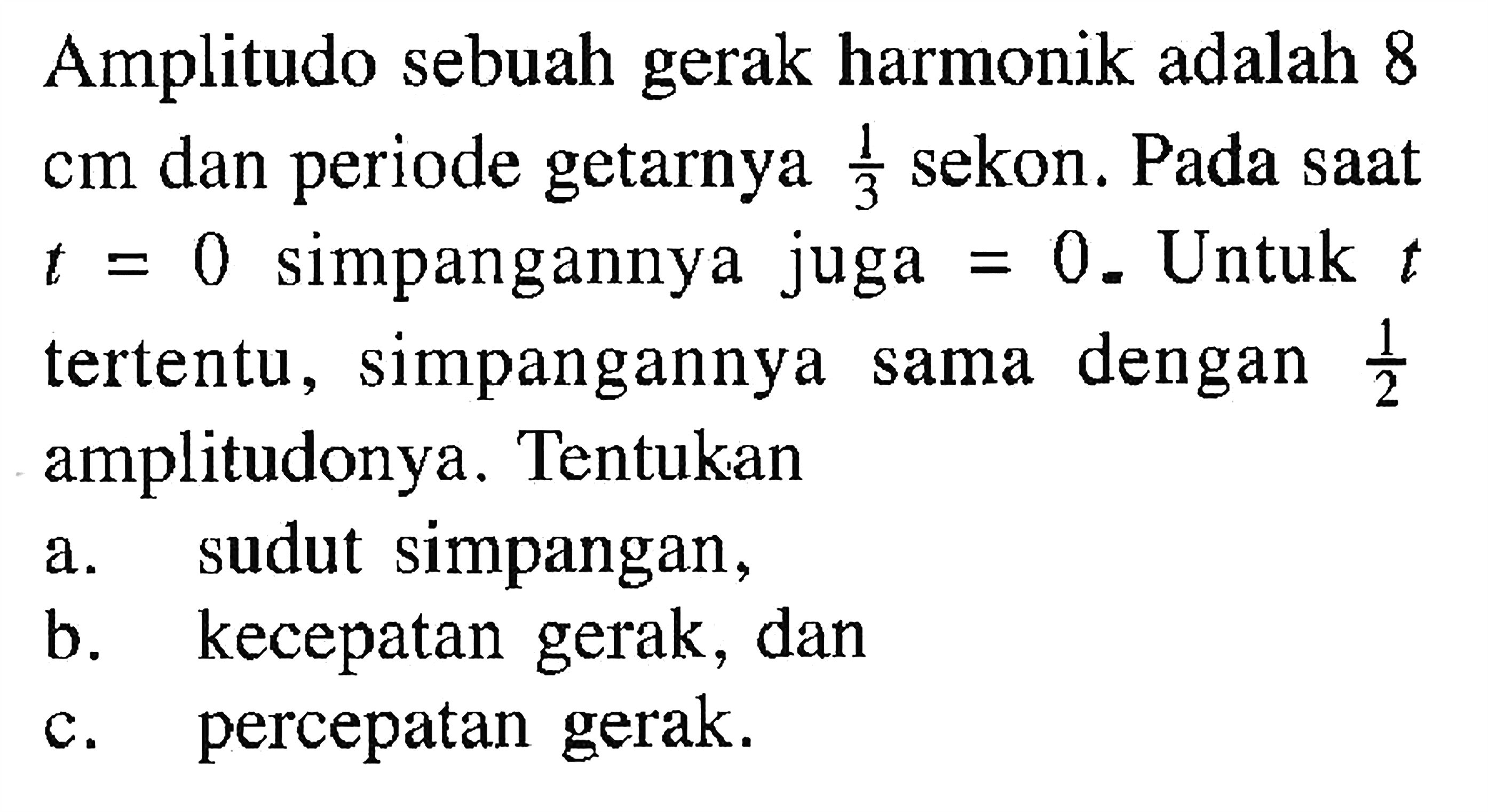 Amplitudo sebuah gerak harmonik adalah 8 cm dan periode getarnya 1/3  sekon. Pada saat  t=0 simpangannya juga=0. Untuk t tertentu, simpangannya sama dengan 1/2 amplitudonya. Tentukan
a. sudut simpangan,
b. kecepatan gerak, dan
c. percepatan gerak.