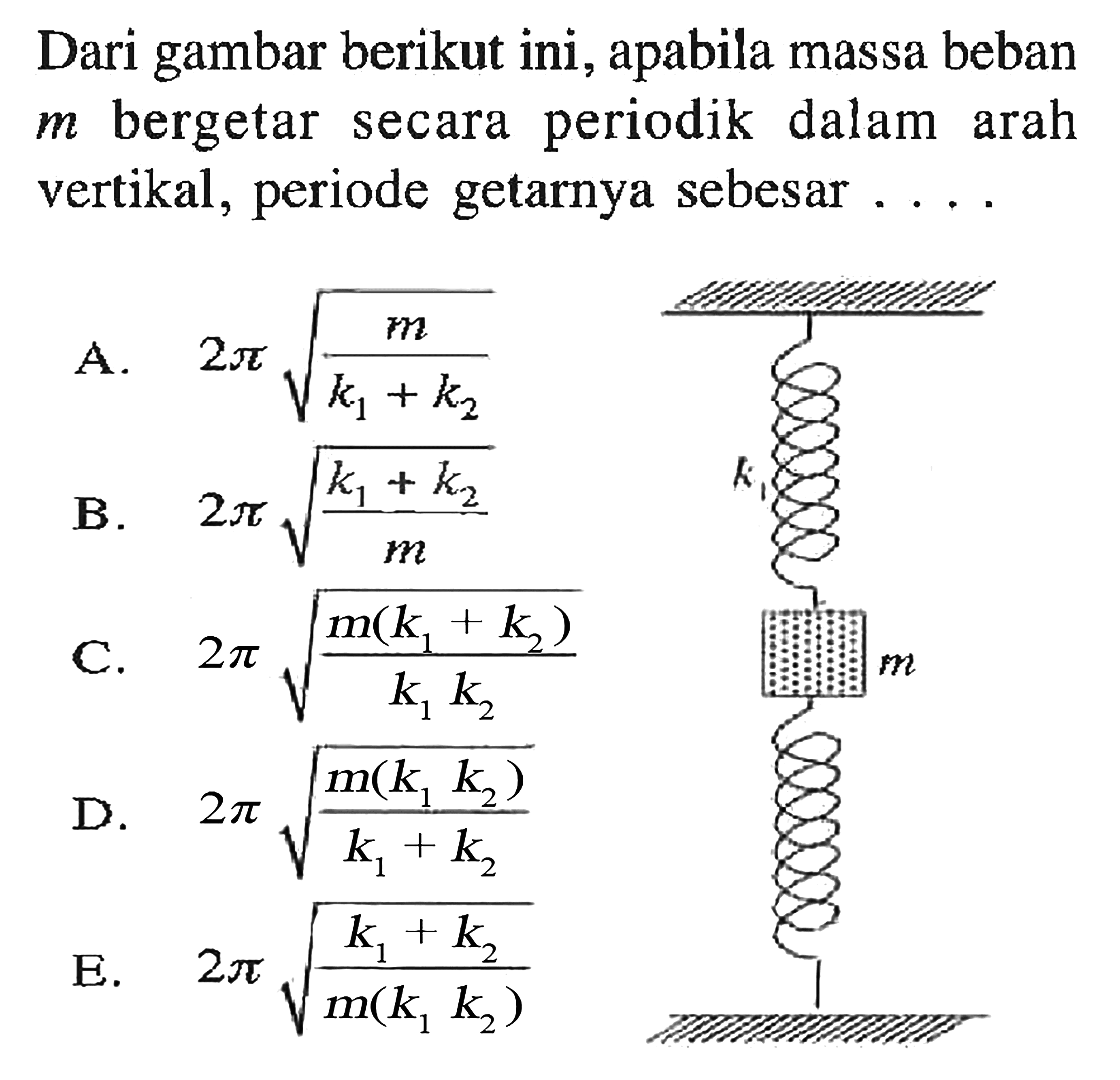 Dari gambar berikut ini, apabila massa beban m bergetar secara periodik dalam arah vertikal, periode getarnya sebesar....
k1 m
A. 2 pi akar(m/(k1+k2)) 
B. 2 pi akar((k1+k2)/m)
C. 2 pi akar(m(k1+k2)/k1 k2) 
D. 2 pi akar(m(k1 k2)/(k1+k2))
E. 2 pi akar(k1+k2)/m(k1 k2)) 