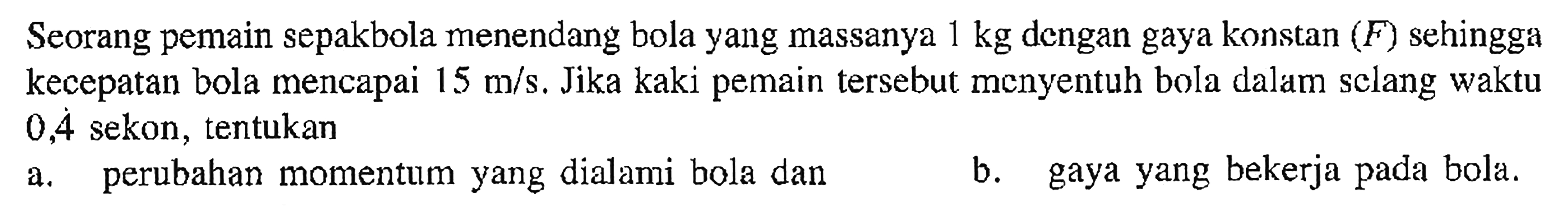 Seorang pemain sepakbola menendang bola yang massanya 1 kg dengan gaya konstan (F) sehingga kecepatan bola mencapai 15 m/s. Jika kaki pemain tersebut menyentuh bola dalam sclang waktu 0,4 sekon, tentukan a. perubahan momentum yang dialami bola dan b. gaya yang bekerja pada bola. 