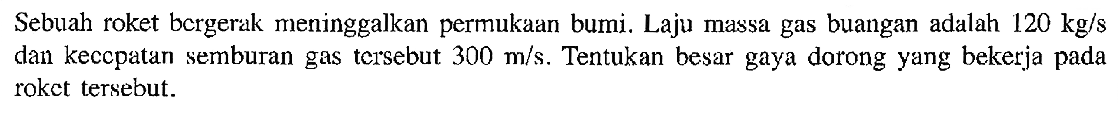 Sebuah roket bcrgerak meninggalkan permukaan bumi. Laju massa gas buangan adalah 120 kg/s dan kecepatan semburan gas tersebut 300 m/s. Tentukan besar gaya dorong yang bekerja pada roket tersebut.