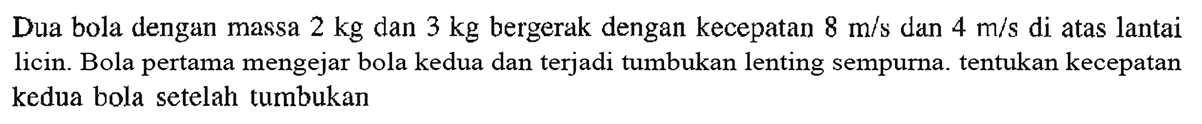 Dua bola dengan massa 2 kg dan 3 kg bergerak dengan kecepatan 8 m/s dan 4 m/s di atas lantai licin. Bola pertama mengejar bola kedua dan terjadi tumbukan lenting sempurna. tentukan kecepatan kedua bola setelah tumbukan