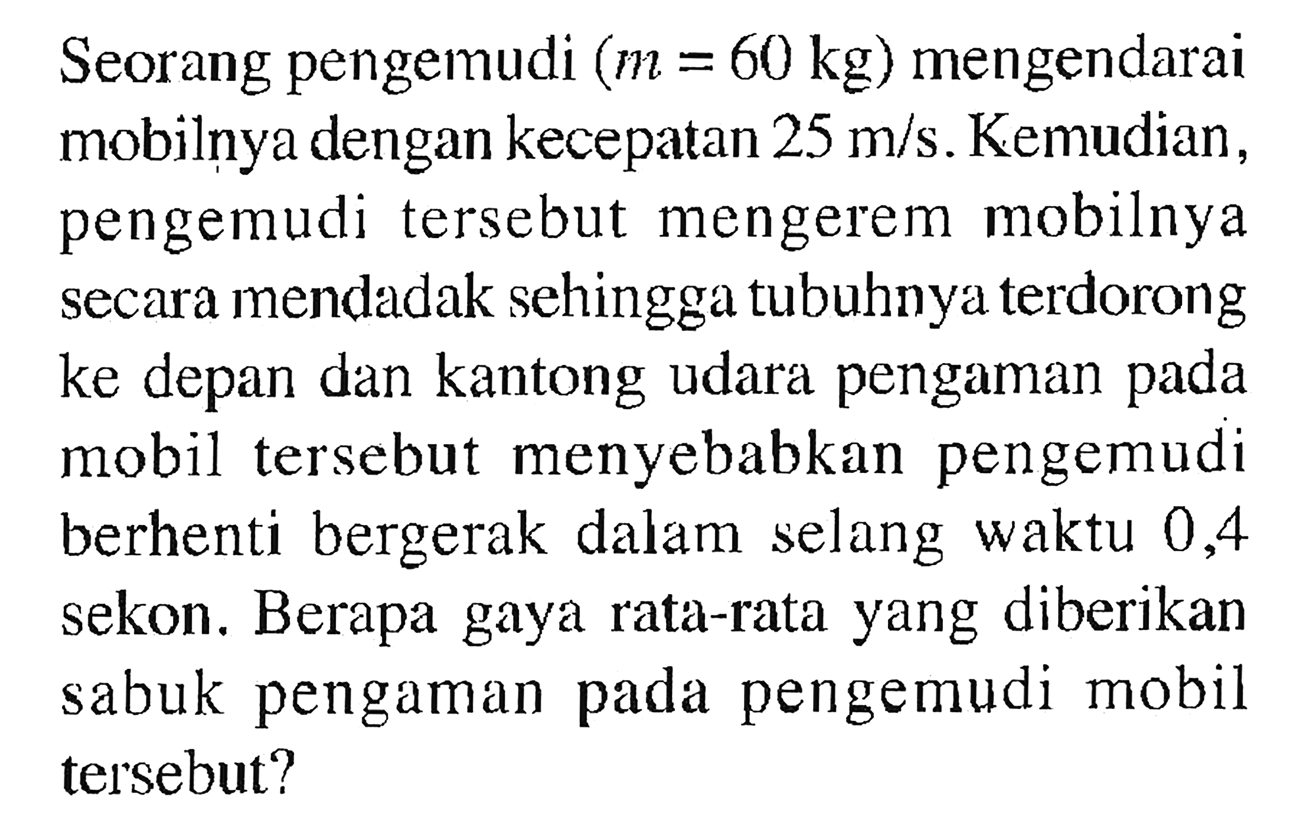 Seorang pengemudi (m = 60 kg) mengendarai mobilnya dengan kecepatan 25 m/s. Kemudian, pengemudi tersebut mengerem mobilnya secara mendadak sehingga tubuhnya terdorong ke depan dan kantong udara pengaman pada mobil tersebut menyebabkan pengemudi berhenti bergerak dalam selang waktu 0,4 sekon. Berapa gaya rata-rata yang diberikan sabuk pengaman pada pengemudi mobil tersebut?