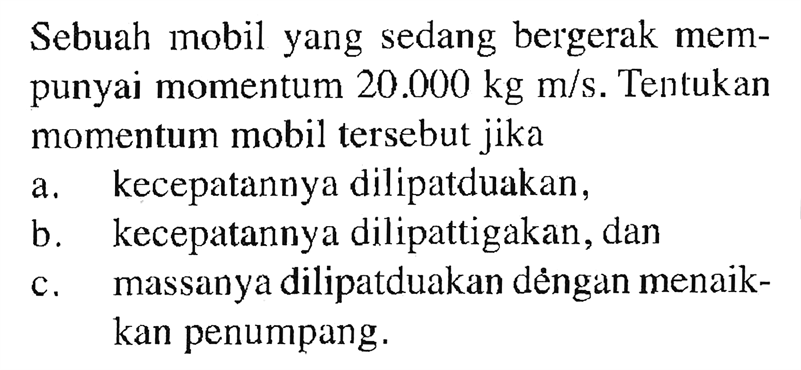 Sebuah mobil yang sedang bergerak mempunyai momentum  20.000 kg m/s . Tentukan momentum mobil tersebut jikaa. kecepatannya dilipatduakan,b. kecepatannya dilipattigakan, danc. massanya dilipatduakan déngan menaikkan penumpang.