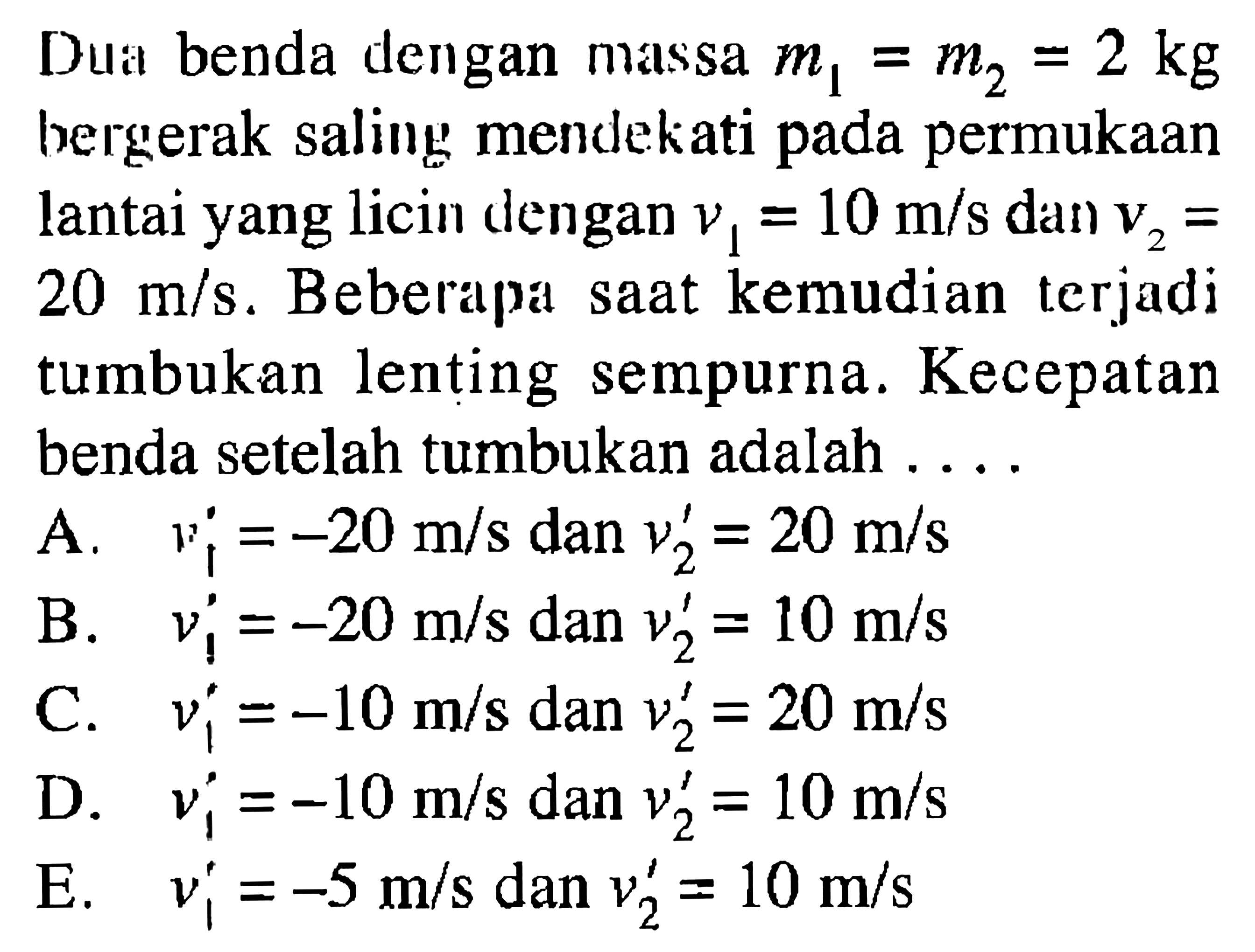 Dua benda dengan massa m1 = m2 = 2 kg bergerak saling mendekati pada permukaan lantai yang licin dlengan v1 = 10 m/s dan V2 = 20 m/s . Beberapa saat kemudian terjadi tumbukan lenting sempurna. Kecepatan benda setelah tumbukan adalah