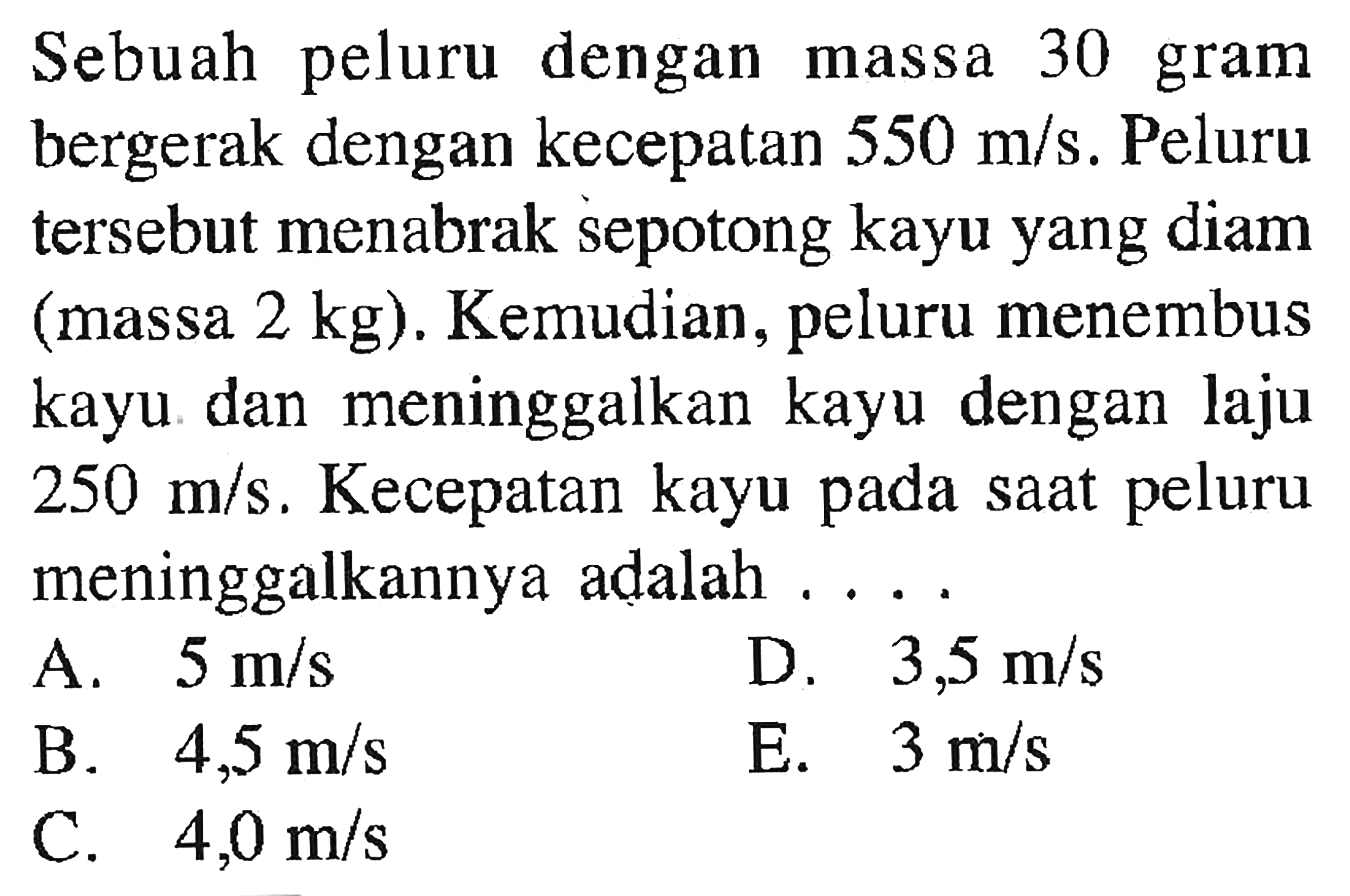 Sebuah peluru dengan massa 30 gram bergerak dengan kecepatan  550 m/s . Peluru tersebut menabrak sepotong kayu yang diam (massa  2 kg  ). Kemudian, peluru menembus kayu dan meninggalkan kayu dengan laju  250 m/s . Kecepatan kayu pada saat peluru meninggalkannya adalah ....A.  5 m/s D.  3,5 m/s B.  4,5 m/s E.  3 m/s C.  4,0 m/s 