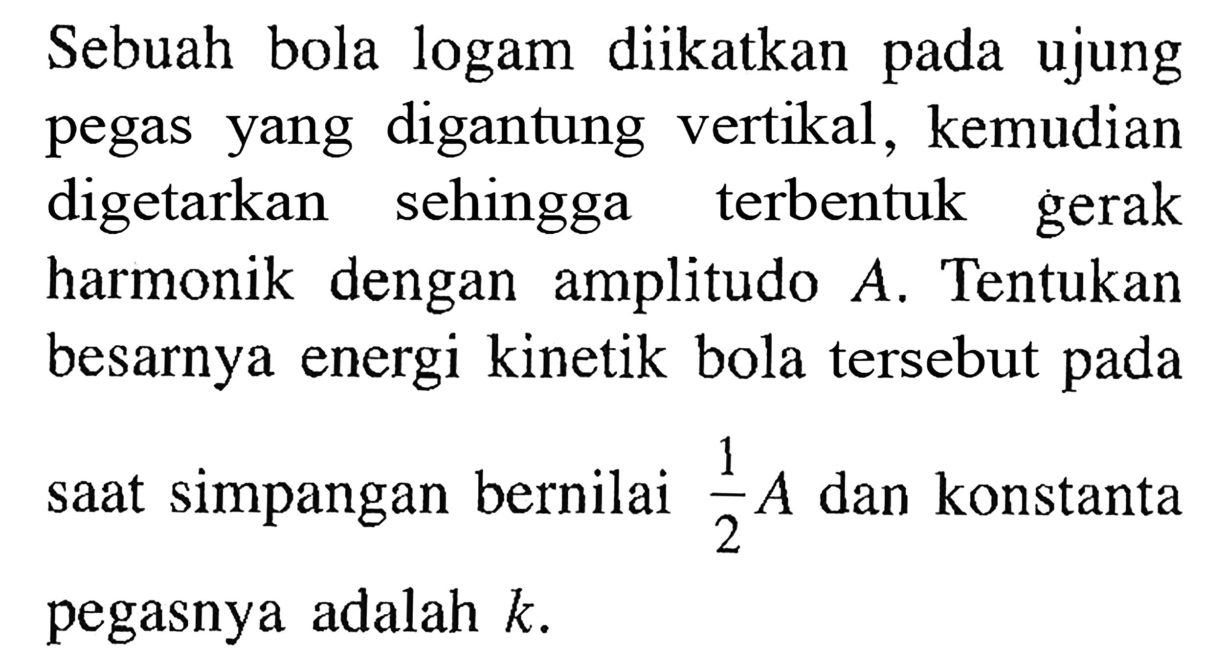 Sebuah bola logam diikatkan pada ujung pegas yang digantung vertikal, kemudian digetarkan sehingga terbentuk gerak harmonik dengan amplitudo A. Tentukan besarnya energi kinetik bola tersebut pada saat simpangan bernilai 1/2 A dan konstanta pegasnya adalah k. 