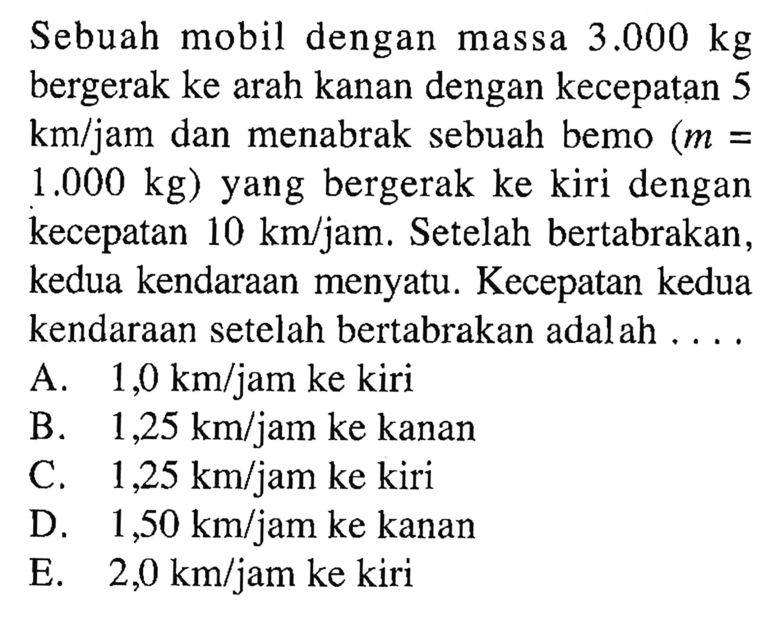 Sebuah mobil dengan massa 3.000 kg bergerak ke arah kanan dengan kecepatan 5 km/jam dan menabrak sebuah bemo (m= 1.000 kg) yang bergerak ke kiri dengan kecepatan 10 km/jam. Setelah bertabrakan, kedua kendaraan menyatu. Kecepatan kedua kendaraan setelah bertabrakan adalah .... 